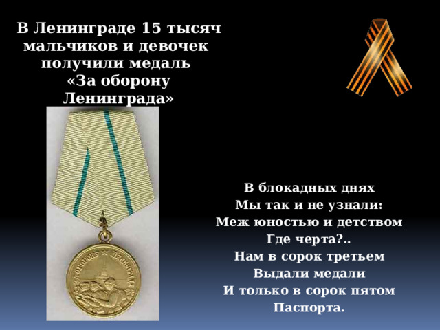 В Ленинграде 15 тысяч мальчиков и девочек  получили медаль  «За оборону Ленинграда» В блокадных днях Мы так и не узнали: Меж юностью и детством Где черта?.. Нам в сорок третьем Выдали медали И только в сорок пятом Паспорта. 
