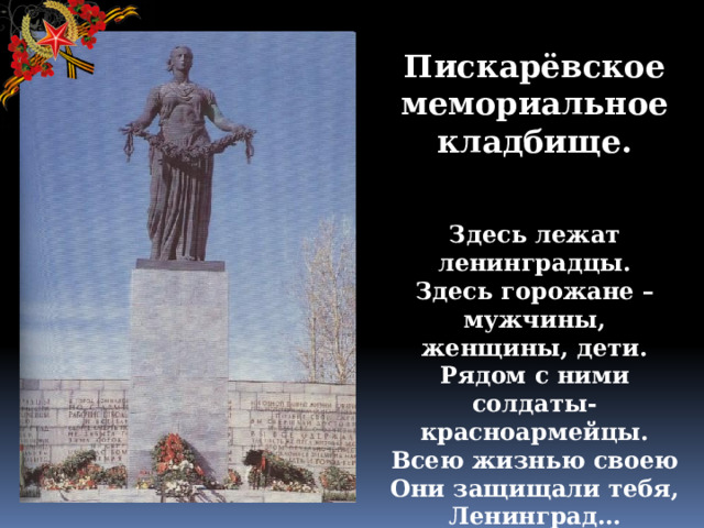 Пискарёвское мемориальное кладбище.    Здесь лежат ленинградцы.  Здесь горожане – мужчины, женщины, дети.  Рядом с ними солдаты-красноармейцы.  Всею жизнью своею  Они защищали тебя, Ленинград…    