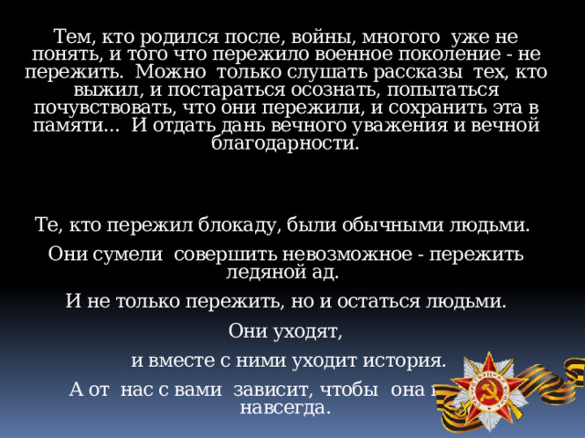 Тем, кто родился после, войны, многого уже не понять, и того что пережило военное поколение - не пережить. Можно только слушать рассказы тех, кто выжил, и постараться осознать, попытаться почувствовать, что они пережили, и сохранить эта в памяти... И отдать дань вечного уважения и вечной благодарности. Те, кто пережил блокаду, были обычными людьми. Они сумели совершить невозможное - пережить ледяной ад.  И не только пережить, но и остаться людьми. Они уходят,  и вместе с ними уходит история.  А от нас с вами зависит, чтобы  она не ушла навсегда. 