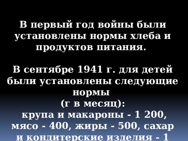 В первый год войны были установлены нормы хлеба и продуктов питания.  В сентябре 1941 г. для детей были установлены следующие нормы (г в месяц):  крупа и макароны - 1 200, мясо - 400, жиры - 500, сахар и кондитерские изделия - 1 700, рыба - 300 . 