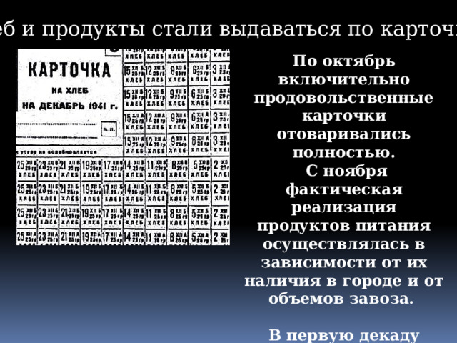 Хлеб и продукты стали выдаваться по карточкам. По октябрь включительно продовольственные карточки отоваривались полностью.  С ноября фактическая реализация продуктов питания осуществлялась в зависимости от их наличия в городе и от объемов завоза.  В первую декаду декабря 1941 года продовольственные карточки не были отоварены вообще. 