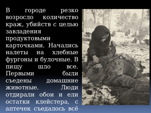 В городе резко возросло количество краж, убийств с целью завладения продуктовыми карточками. Начались налеты на хлебные фургоны и булочные. В пищу шло все. Первыми были съедены домашние животные. Люди отдирали обои и ели остатки клейстера, с аптечек съедалось всё что было пригодно в пищу: касторка, вазелин, глицерин. Варили суп из столярного клея. 