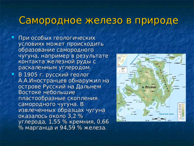 Самородное железо в природе При особых геологических условиях может происходить образование самородного чугуна, например в результате контакта железной руды с раскаленным углеродом. В 1905 г. русский геолог А.А.Иностранцев обнаружил на острове Русский на Дальнем Востоке небольшие пластообразные скопления самородного чугуна. В извлеченных образцах чугуна оказалось около 3,2 % углерода, 1,55 % кремния, 0,66 % марганца и 94,59 % железа. 