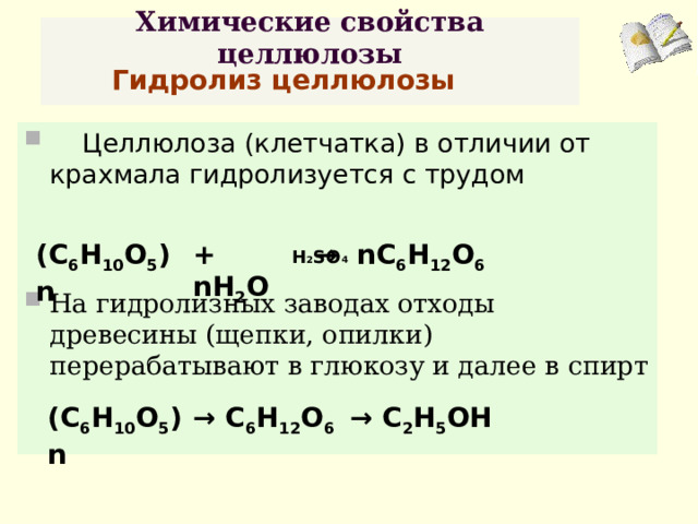 Химические свойства целлюлозы   Гидролиз целлюлозы  Целлюлоза (клетчатка) в отличии от крахмала гидролизуется с трудом  На гидролизных заводах отходы древесины (щепки, опилки) перерабатывают в глюкозу и далее в спирт   Н 2 S О 4 (С 6 Н 10 О 5 )n + nH 2 O → nC 6 H 12 O 6 (С 6 Н 10 О 5 )n → С 6 Н 12 О 6 →  С 2 Н 5 ОН  
