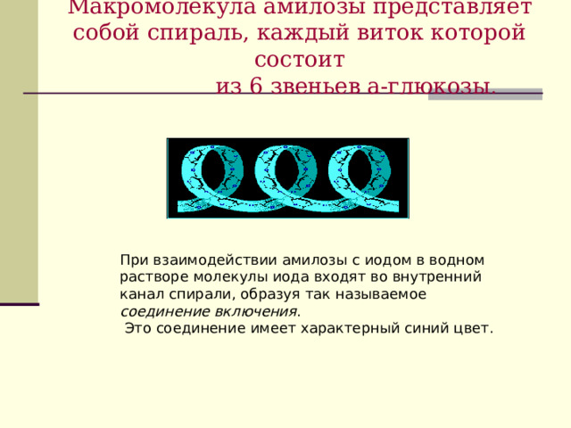 Макромолекула амилозы представляет собой спираль, каждый виток которой состоит  из 6 звеньев a-глюкозы . При взаимодействии амилозы с иодом в водном растворе молекулы иода входят во внутренний канал спирали, образуя так называемое соединение включения .  Это соединение имеет характерный синий цвет. 