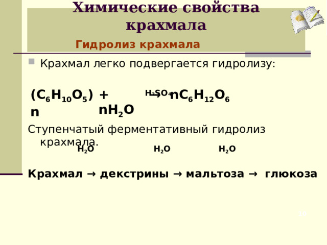 Химические свойства крахмала    Гидролиз крахмала Крахмал легко подвергается гидролизу:   Ступенчатый ферментативный гидролиз крахмала.  Крахмал → декстрины → мальтоза → глюкоза  Н 2 S О 4 (С 6 Н 10 О 5 )n + nH 2 O → nC 6 H 12 O 6  Н 2 О  Н 2 О  Н 2 О  