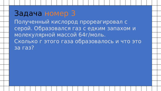 Задача номер 3 Полученный кислород прореагировал с серой. Образовался газ с едким запахом и молекулярной массой 64г/моль.  Сколько г этого газа образовалось и что это за газ? 