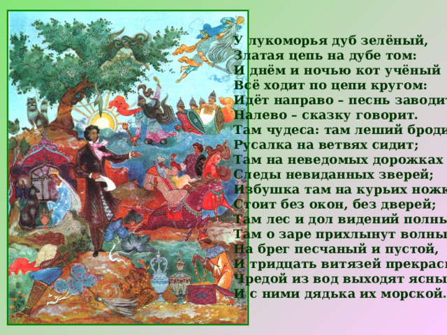 У лукоморья дуб зелёный,  Златая цепь на дубе том:  И днём и ночью кот учёный  Всё ходит по цепи кругом:  Идёт направо – песнь заводит,  Налево – сказку говорит.  Там чудеса: там леший бродит,  Русалка на ветвях сидит;  Там на неведомых дорожках  Следы невиданных зверей;  Избушка там на курьих ножках  Стоит без окон, без дверей;  Там лес и дол видений полны;  Там о заре прихлынут волны  На брег песчаный и пустой,  И тридцать витязей прекрасных  Чредой из вод выходят ясных,  И с ними дядька их морской …  