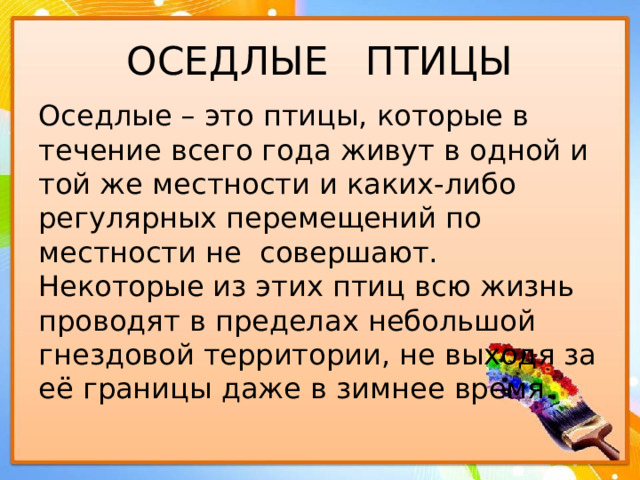 ОСЕДЛЫЕ ПТИЦЫ Оседлые – это птицы, которые в течение всего года живут в одной и той же местности и каких-либо регулярных перемещений по местности не совершают. Некоторые из этих птиц всю жизнь проводят в пределах небольшой гнездовой территории, не выходя за её границы даже в зимнее время. 