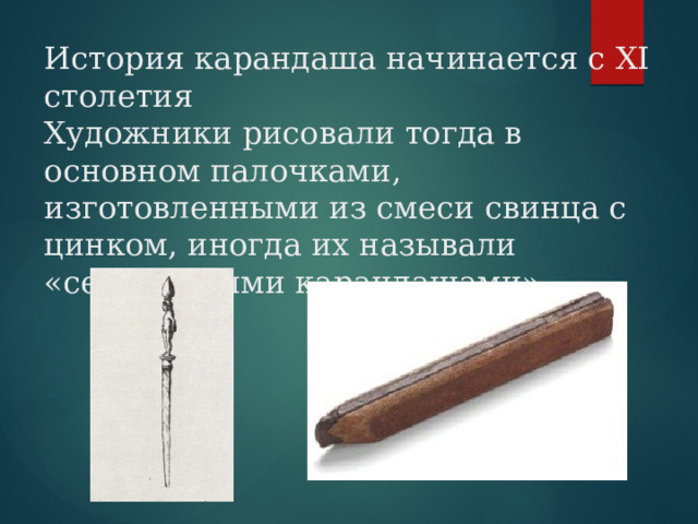 История карандаша начинается с XІ столетия  Художники рисовали тогда в основном палочками, изготовленными из смеси свинца с цинком, иногда их называли «серебряными карандашами». 