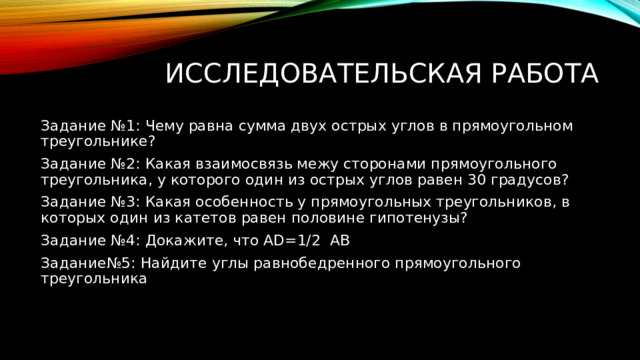 исследовательская работа Задание №1: Чему равна сумма двух острых углов в прямоугольном треугольнике? Задание №2: Какая взаимосвязь межу сторонами прямоугольного треугольника, у которого один из острых углов равен 30 градусов? Задание №3: Какая особенность у прямоугольных треугольников, в которых один из катетов равен половине гипотенузы? Задание №4: Докажите, что AD=1/2 AB Задание№5: Найдите углы равнобедренного прямоугольного треугольника 