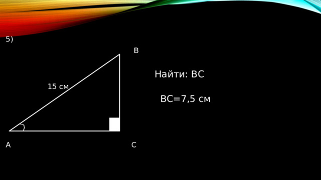 5)  В  Найти: ВС  15 см  ВС=7,5 см А С 