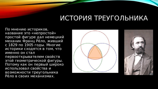 история треугольника По мнению историков, название это «непростой» простой фигуре дал немецкий механик Франц Рёло, живший с 1829 по 1905 годы. Многие историки сходятся в том, что именно он стал первооткрывателем свойств этой геометрической фигуры. Потому как он первый широко использовал свойства и возможности треугольника Рёло в своих механизмах. 