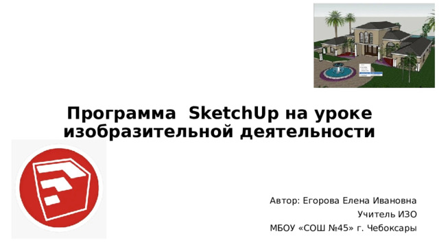 Программа SketchUp на уроке изобразительной деятельности Автор: Егорова Елена Ивановна Учитель ИЗО МБОУ «СОШ №45» г. Чебоксары 
