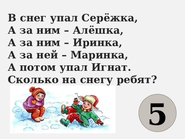 В снег упал Серёжка,  А за ним – Алёшка,  А за ним – Иринка,  А за ней – Маринка,  А потом упал Игнат.  Сколько на снегу ребят? 5 