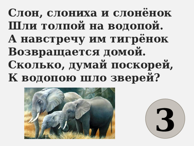 Слон, слониха и слонёнок  Шли толпой на водопой.  А навстречу им тигрёнок  Возвращается домой.  Сколько, думай поскорей,  К водопою шло зверей? 3 