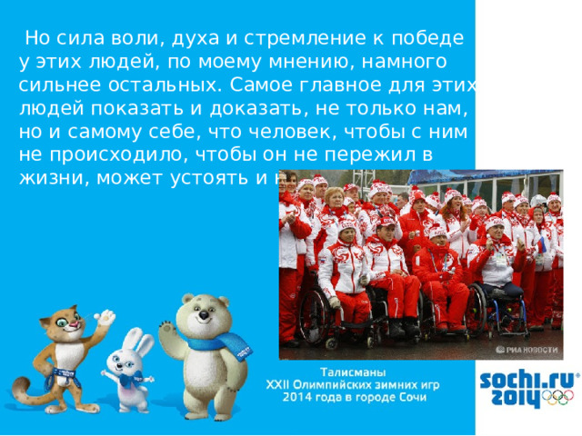  Но сила воли, духа и стремление к победе у этих людей, по моему мнению, намного сильнее остальных. Самое главное для этих людей показать и доказать, не только нам, но и самому себе, что человек, чтобы с ним не происходило, чтобы он не пережил в жизни, может устоять и не сломаться. 