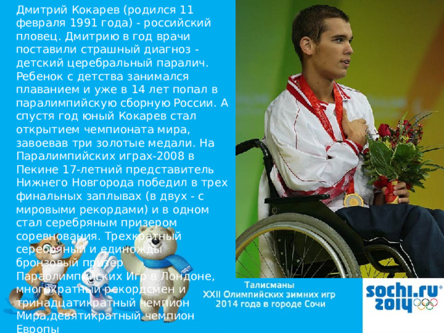 Дмитрий Кокарев (родился 11 февраля 1991 года) - российский пловец. Дмитрию в год врачи поставили страшный диагноз - детский церебральный паралич. Ребенок с детства занимался плаванием и уже в 14 лет попал в паралимпийскую сборную России. А спустя год юный Кокарев стал открытием чемпионата мира, завоевав три золотые медали. На Паралимпийских играх-2008 в Пекине 17-летний представитель Нижнего Новгорода победил в трех финальных заплывах (в двух - с мировыми рекордами) и в одном стал серебряным призером соревнования. Трехкратный серебряный и единожды бронзовый призер Параолимпийских Игр в Лондоне, многократный рекордсмен и тринадцатикратный чемпион Мира,девятикратный чемпион Европы 