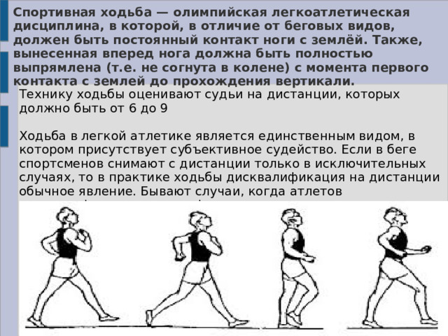 Спортивная ходьба — олимпийская легкоатлетическая дисциплина, в которой, в отличие от беговых видов, должен быть постоянный контакт ноги с землёй. Также, вынесенная вперед нога должна быть полностью выпрямлена (т.е. не согнута в колене) с момента первого контакта с землей до прохождения вертикали. Технику ходьбы оценивают судьи на дистанции, которых должно быть от 6 до 9 Ходьба в легкой атлетике является единственным видом, в котором присутствует субъективное судейство. Если в беге спортсменов снимают с дистанции только в исключительных случаях, то в практике ходьбы дисквалификация на дистанции обычное явление. Бывают случаи, когда атлетов дисквалифицируют после финиша. 