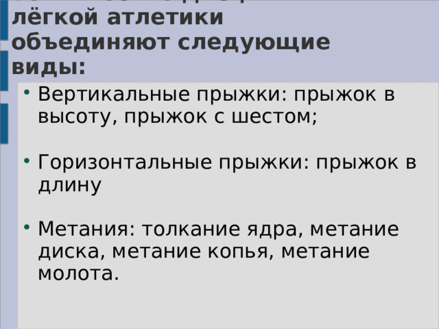 Технические дисциплины лёгкой атлетики объединяют следующие виды:    Вертикальные прыжки: прыжок в высоту, прыжок с шестом;   Горизонтальные прыжки: прыжок в длину   Метания: толкание ядра, метание диска, метание копья, метание молота. 