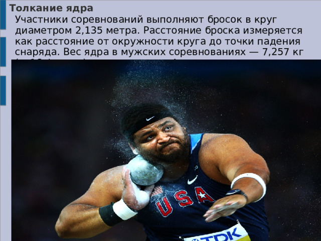 Толкание ядра    Участники соревнований выполняют бросок в круг диаметром 2,135 метра. Расстояние броска измеряется как расстояние от окружности круга до точки падения снаряда. Вес ядра в мужских соревнованиях — 7,257 кг (= 16 фунтов), а в женских — 4 кг. 