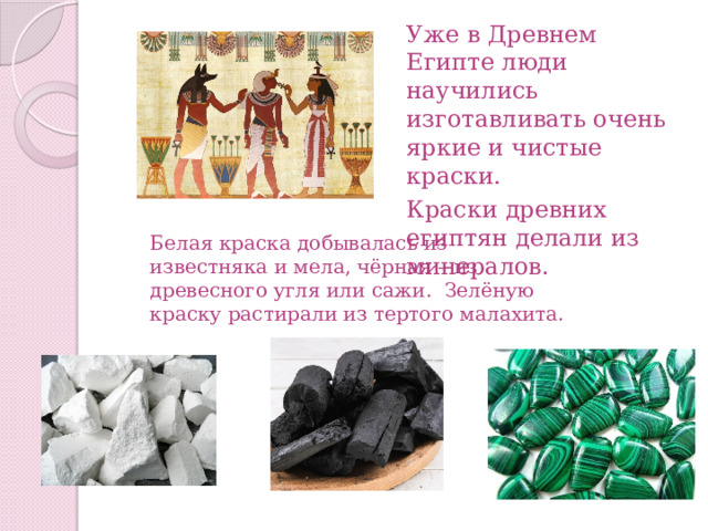 Уже в Древнем Египте люди научились изготавливать очень яркие и чистые краски. Краски древних египтян делали из минералов. Белая краска добывалась из известняка и мела, чёрная – из древесного угля или сажи. Зелёную краску растирали из тертого малахита. 