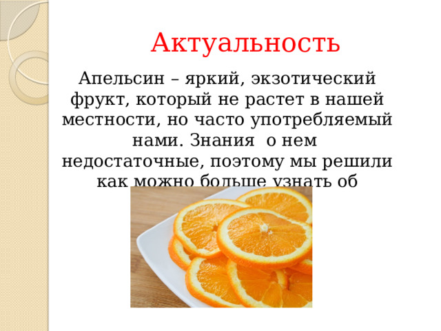 Актуальность Апельсин – яркий, экзотический фрукт, который не растет в нашей местности, но часто употребляемый нами. Знания о нем недостаточные, поэтому мы решили как можно больше узнать об апельсине, 