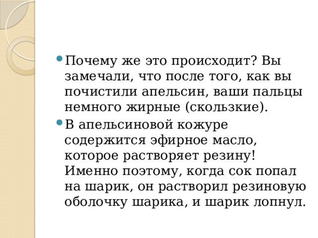 Почему же это происходит? Вы замечали, что после того, как вы почистили апельсин, ваши пальцы немного жирные (скользкие). В апельсиновой кожуре содержится эфирное масло, которое растворяет резину! Именно поэтому, когда сок попал на шарик, он растворил резиновую оболочку шарика, и шарик лопнул. 