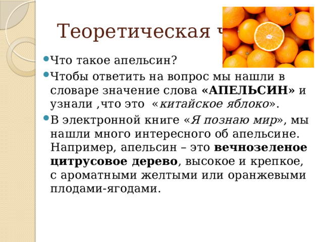  Теоретическая часть Что такое апельсин? Чтобы ответить на вопрос мы нашли в словаре значение слова  «АПЕЛЬСИН»  и узнали ,что это « китайское яблоко ». В электронной кн и ге « Я познаю мир », мы нашли много интересного об апельсине. Например, апельсин – это  вечнозеленое цитрусовое дерево , высокое и крепкое, с ароматными желтыми или оранжевыми плодами-ягодами. 