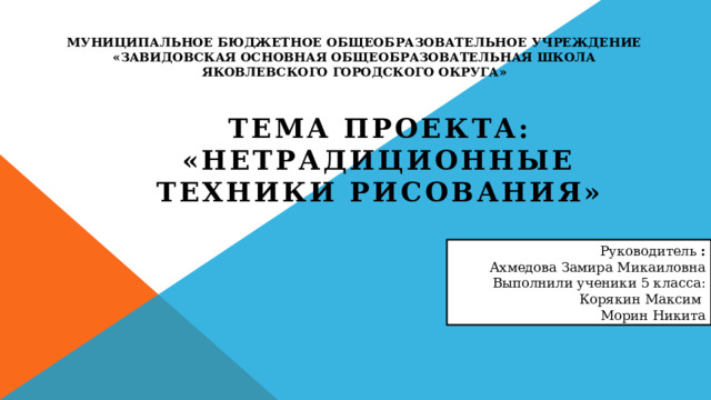 Муниципальное бюджетное общеобразовательное учреждение  «Завидовская основная общеобразовательная школа  Яковлевского городского округа»   Тема проекта: «Нетрадиционные техники рисования» Руководитель : Ахмедова Замира Микаиловна Выполнили ученики 5 класса: Корякин Максим Морин Никита 