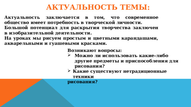 АКТУАЛЬНОСТЬ ТЕМЫ: Актуальность заключается в том, что современное общество имеет потребность в творческой личности. Большой потенциал для раскрытия творчества заключен в изобразительной деятельности. На уроках мы рисуем простым и цветными карандашами, акварельными и гуашевыми красками. Возникают вопросы: Можно ли использовать какие-либо другие предметы и приспособления для рисования? Какие существуют нетрадиционные техники рисования? 