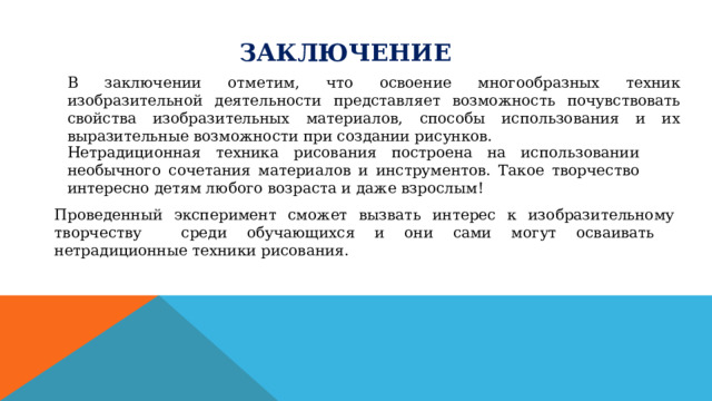 ЗАКЛЮЧЕНИЕ В заключении отметим, что освоение многообразных техник изобразительной деятельности представляет возможность почувствовать свойства изобразительных материалов, способы использования и их выразительные возможности при создании рисунков. Нетрадиционная техника рисования построена на использовании необычного сочетания материалов и инструментов. Такое творчество интересно детям любого возраста и даже взрослым! Проведенный эксперимент сможет вызвать интерес к изобразительному творчеству среди обучающихся и они сами могут осваивать нетрадиционные техники рисования. 