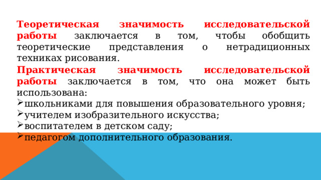 Теоретическая значимость исследовательской работы заключается в том, чтобы обобщить теоретические представления о нетрадиционных техниках рисования. Практическая значимость исследовательской работы заключается в том, что она может быть использована: школьниками для повышения образовательного уровня; учителем изобразительного искусства; воспитателем в детском саду; педагогом дополнительного образования. 