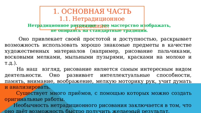 1. ОСНОВНАЯ ЧАСТЬ 1.1. Нетрадиционное рисование: Нетрадиционное рисование – это мастерство изображать, не опираясь на стандартные традиции.  Оно привлекает своей простотой и доступностью, раскрывает возможность использовать хорошо знакомые предметы в качестве художественных материалов (например, рисование пальчиками, восковыми мелками, мыльными пузырями, красками на молоке и т.д.).  На наш взгляд, рисование является самым интересным видом деятельности. Оно развивает интеллектуальные способности, память, внимание, воображение, мелкую моторику рук, учит думать и анализировать.  Существует много приёмов, с помощью которых можно создать оригинальные работы.  Необычность нетрадиционного рисования заключается в том, что оно даёт возможность быстро получить желаемый результат.  Также мы узнали, что нетрадиционное рисование помогает успокоиться, отдохнуть от суеты. 