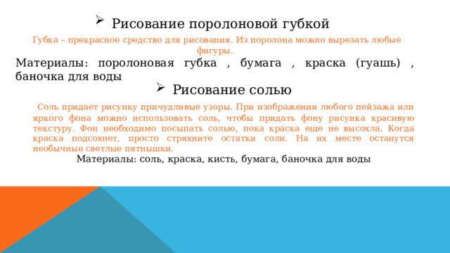 Рисование поролоновой губкой   Губка – прекрасное средство для рисования. Из поролона можно вырезать любые фигуры. Материалы: поролоновая губка , бумага , краска (гуашь) , баночка для воды Рисование солью  Соль придает рисунку причудливые узоры. При изображении любого пейзажа или яркого фона можно использовать соль, чтобы придать фону рисунка красивую текстуру. Фон необходимо посыпать солью, пока краска еще не высохла. Когда краска подсохнет, просто стряхните остатки соли. На их месте останутся необычные светлые пятнышки. Материалы: соль, краска, кисть, бумага, баночка для воды 