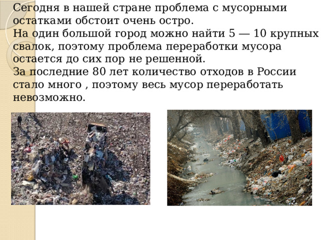 Сегодня в нашей стране проблема с мусорными остатками обстоит очень остро.  На один большой город можно найти 5 ― 10 крупных свалок, поэтому проблема переработки мусора остается до сих пор не решенной.  За последние 80 лет количество отходов в России стало много , поэтому весь мусор переработать невозможно.   