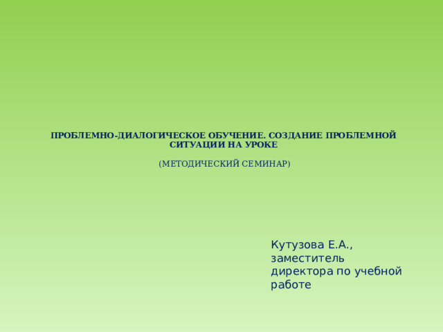 ПРОБЛЕМНО-ДИАЛОГИЧЕСКОЕ ОБУЧЕНИЕ. СОЗДАНИЕ ПРОБЛЕМНОЙ СИТУАЦИИ НА УРОКЕ   (МЕТОДИЧЕСКИЙ СЕМИНАР)   Кутузова Е.А., заместитель директора по учебной работе 