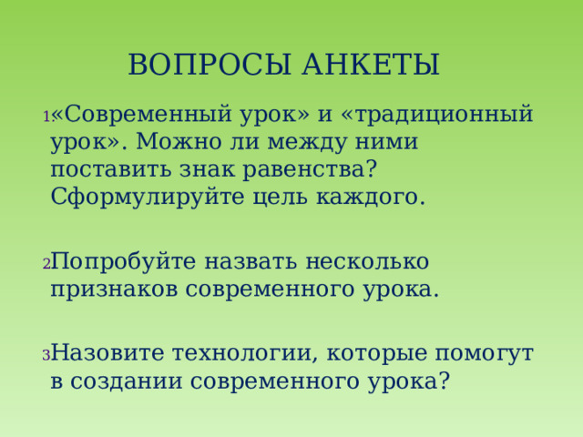 Вопросы АНКЕТЫ «Современный урок» и «традиционный урок». Можно ли между ними поставить знак равенства? Сформулируйте цель каждого. Попробуйте назвать несколько признаков современного урока. Назовите технологии, которые помогут в создании современного урока? 