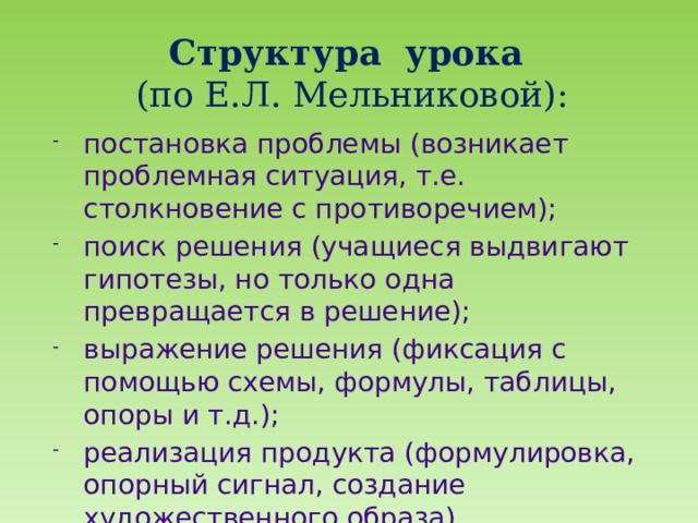 Структура урока  (по Е.Л. Мельниковой):   постановка проблемы (возникает проблемная ситуация, т.е. столкновение с противоречием); поиск решения (учащиеся выдвигают гипотезы, но только одна превращается в решение); выражение решения (фиксация с помощью схемы, формулы, таблицы, опоры и т.д.); реализация продукта (формулировка, опорный сигнал, создание художественного образа). 