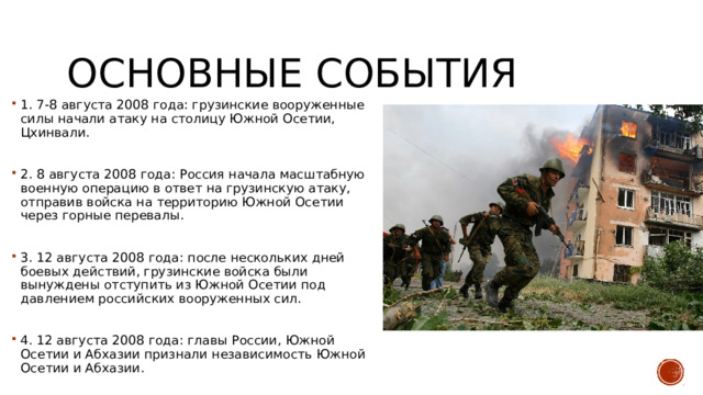 Основные события 1. 7-8 августа 2008 года: грузинские вооруженные силы начали атаку на столицу Южной Осетии, Цхинвали. 2. 8 августа 2008 года: Россия начала масштабную военную операцию в ответ на грузинскую атаку, отправив войска на территорию Южной Осетии через горные перевалы. 3. 12 августа 2008 года: после нескольких дней боевых действий, грузинские войска были вынуждены отступить из Южной Осетии под давлением российских вооруженных сил. 4. 12 августа 2008 года: главы России, Южной Осетии и Абхазии признали независимость Южной Осетии и Абхазии. 