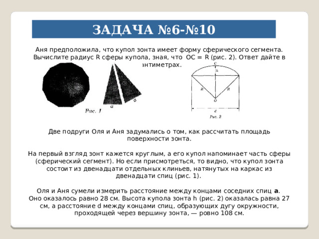 ЗАДАЧА №6-№10 Аня предположила, что купол зонта имеет форму сферического сегмента. Вычислите радиус R сферы купола, зная, что OC = R (рис. 2). Ответ дайте в сантиметрах. Две подруги Оля и Аня задумались о том, как рассчитать площадь поверхности зонта. На первый взгляд зонт кажется круглым, а его купол напоминает часть сферы (сферический сегмент). Но если присмотреться, то видно, что купол зонта состоит из двенадцати отдельных клиньев, натянутых на каркас из двенадцати спиц (рис. 1). Оля и Аня сумели измерить расстояние между концами соседних спиц а . Оно оказалось равно 28 см. Высота купола зонта h (рис. 2) оказалась равна 27 см, а расстояние d между концами спиц, образующих дугу окружности, проходящей через вершину зонта, — ровно 108 см. 