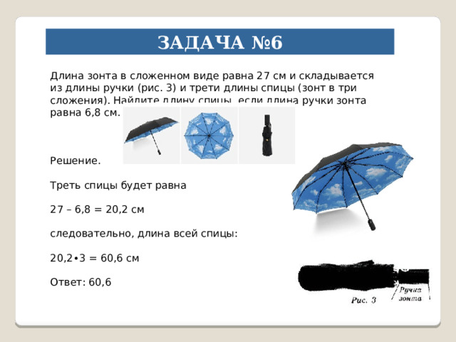 ЗАДАЧА №6 Длина зонта в сложенном виде равна 27 см и складывается из длины ручки (рис. 3) и трети длины спицы (зонт в три сложения). Найдите длину спицы, если длина ручки зонта равна 6,8 см. Решение. Треть спицы будет равна 27 – 6,8 = 20,2 см следовательно, длина всей спицы: 20,2∙3 = 60,6 см Ответ: 60,6 