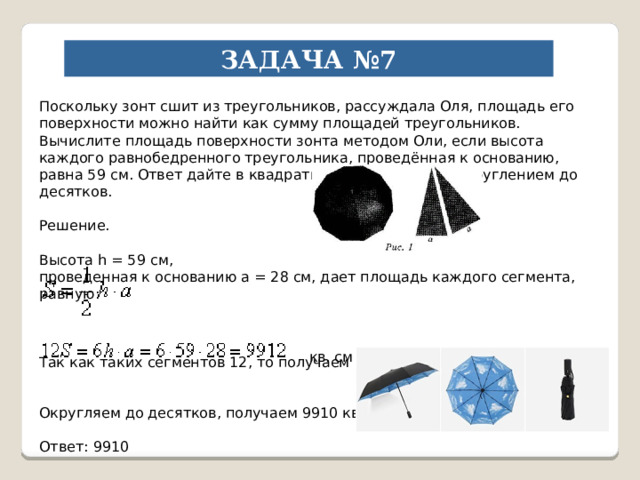 ЗАДАЧА №7 Поскольку зонт сшит из треугольников, рассуждала Оля, площадь его поверхности можно найти как сумму площадей треугольников. Вычислите площадь поверхности зонта методом Оли, если высота каждого равнобедренного треугольника, проведённая к основанию, равна 59 см. Ответ дайте в квадратных сантиметрах с округлением до десятков. Решение. Высота h = 59 см, проведенная к основанию a = 28 см, дает площадь каждого сегмента, равную: Так как таких сегментов 12, то получаем полную площадь поверхности: Округляем до десятков, получаем 9910 кв. см. Ответ: 9910 кв. см 