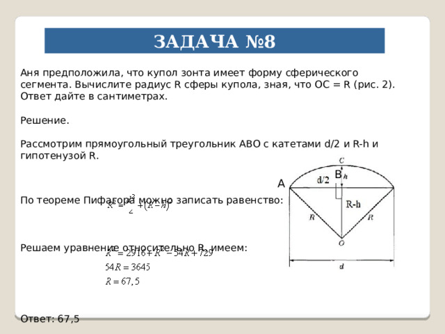 ЗАДАЧА №8 Аня предположила, что купол зонта имеет форму сферического сегмента. Вычислите радиус R сферы купола, зная, что OC = R (рис. 2). Ответ дайте в сантиметрах. Решение. Рассмотрим прямоугольный треугольник АВО с катетами d/2 и R-h и гипотенузой R. По теореме Пифагора можно записать равенство: Решаем уравнение относительно R, имеем: Ответ: 67,5 В А 