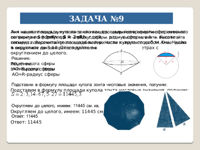 ЗАДАЧА №9 Аня нашла площадь купола зонта как площадь поверхности сферического сегмента по формуле S = 2πRh , где R — радиус сферы, a h — высота сегмента. Рассчитайте площадь поверхности купола способом Ани. Число π округлите до 3,14. Ответ дайте в квадратных сантиметрах с округлением до целого.   Решение. В =h-высота сферы  АО=R-радиус сферы Подставим в формулу площади купола зонта числовые значения, получим: Округляем до целого, имеем: 11445 см. кв. Ответ: 11445 