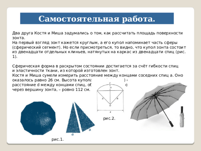 Самостоятельная работа. Два друга Костя и Миша задумались о том, как рассчитать площадь поверхности зонта. На первый взгляд зонт кажется круглым, а его купол напоминает часть сферы (сферический сегмент). Но если присмотреться, то видно, что купол зонта состоит из двенадцати отдельных клиньев, натянутых на каркас из двенадцати спиц (рис. 1). Сферическая форма в раскрытом состоянии достигается за счёт гибкости спиц и эластичности ткани, из которой изготовлен зонт. Костя и Миша сумели измерить расстояние между концами соседних спиц а. Оно оказалось равно 26 см. Высота купола зонта h (рис. 2) оказалась равна 28 см, а расстояние d между концами спиц, образующих дугу окружности, проходящей через вершину зонта, – ровно 112 см. рис.2. рис.1. 