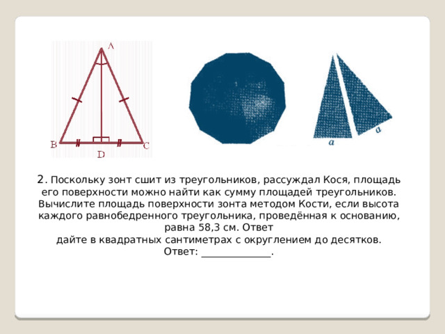 2 . Поскольку зонт сшит из треугольников, рассуждал Кося, площадь его поверхности можно найти как сумму площадей треугольников. Вычислите площадь поверхности зонта методом Кости, если высота каждого равнобедренного треугольника, проведённая к основанию, равна 58,3 см. Ответ дайте в квадратных сантиметрах с округлением до десятков. Ответ: ______________. 