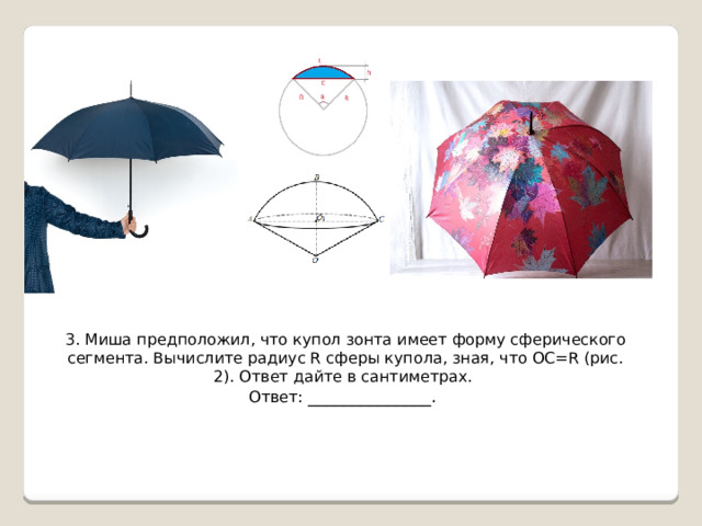 3. Миша предположил, что купол зонта имеет форму сферического сегмента. Вычислите радиус R сферы купола, зная, что OC=R (рис. 2). Ответ дайте в сантиметрах. Ответ: ______________. 