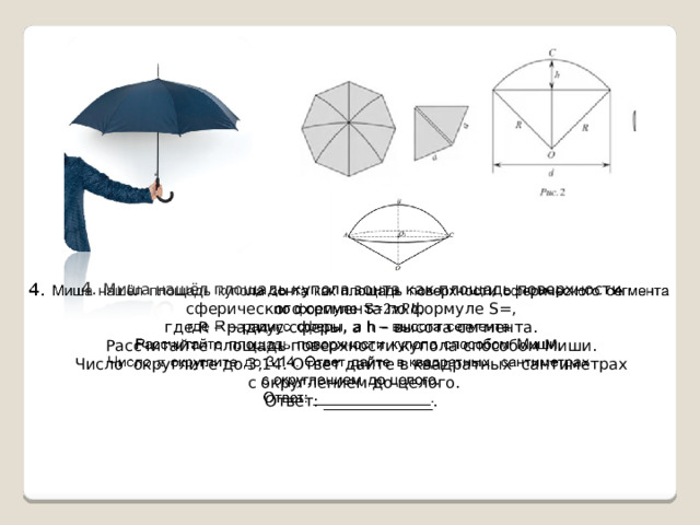   4. Миша нашёл площадь купола зонта как площадь поверхности сферического сегмента по формуле S=,  где R – радиус сферы, а h – высота сегмента. Рассчитайте площадь поверхности купола способом Миши. Число округлите до 3,14. Ответ дайте в квадратных сантиметрах  с округлением до целого. Ответ: ______________. 