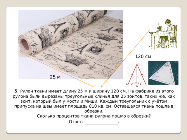 120 см 25 м 5 . Рулон ткани имеет длину 25 м и ширину 120 см. На фабрике из этого рулона были вырезаны треугольные клинья для 25 зонтов, таких же, как зонт, который был у Кости и Миши. Каждый треугольник с учётом припуска на швы имеет площадь 810 кв. см. Оставшаяся ткань пошла в обрезки. Сколько процентов ткани рулона пошло в обрезки? Ответ : ______________. 